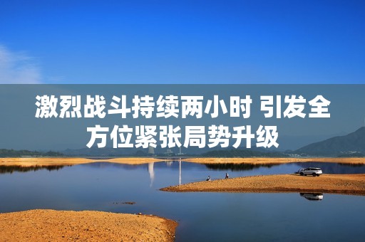 激烈战斗持续两小时 引发全方位紧张局势升级