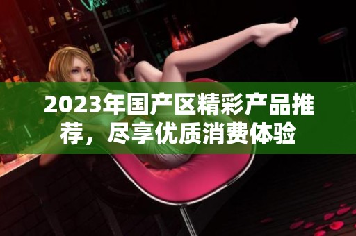 2023年国产区精彩产品推荐，尽享优质消费体验