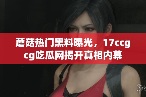 蘑菇热门黑料曝光，17ccgcg吃瓜网揭开真相内幕