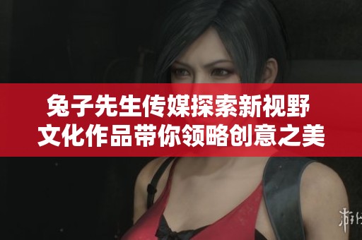 兔子先生传媒探索新视野 文化作品带你领略创意之美