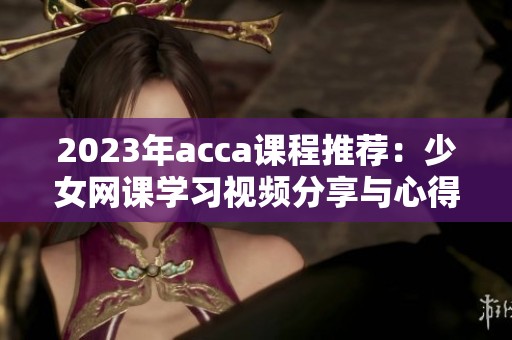 2023年acca课程推荐：少女网课学习视频分享与心得