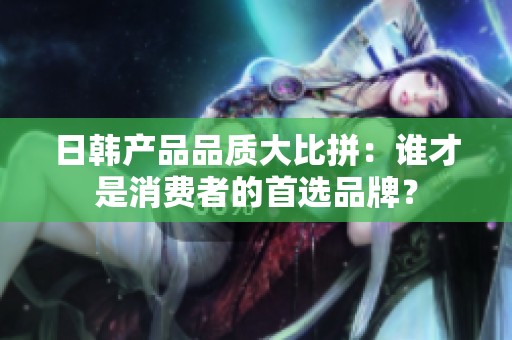 日韩产品品质大比拼：谁才是消费者的首选品牌？