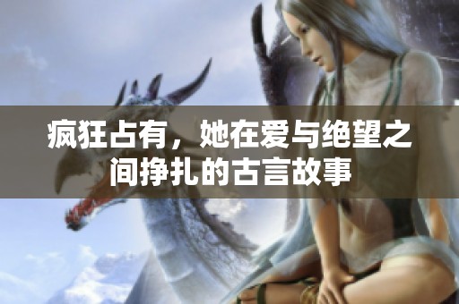 疯狂占有，她在爱与绝望之间挣扎的古言故事