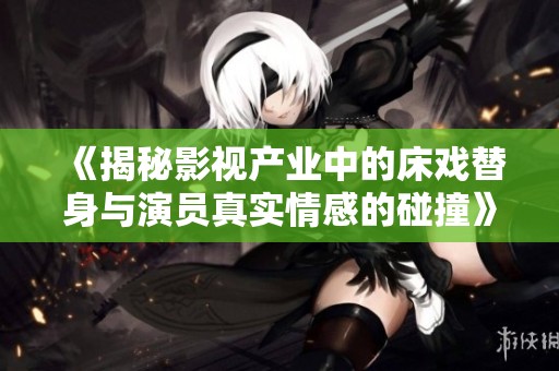 《揭秘影视产业中的床戏替身与演员真实情感的碰撞》