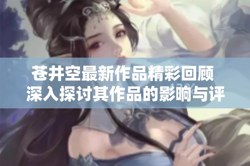 苍井空最新作品精彩回顾 深入探讨其作品的影响与评价