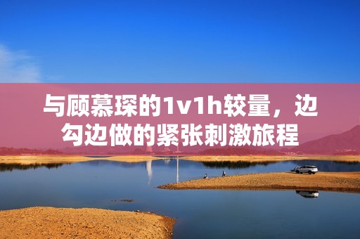 与顾慕琛的1v1h较量，边勾边做的紧张刺激旅程