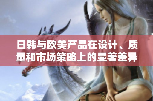 日韩与欧美产品在设计、质量和市场策略上的显著差异分析