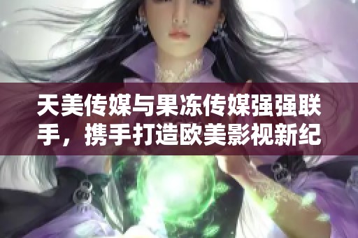 天美传媒与果冻传媒强强联手，携手打造欧美影视新纪元