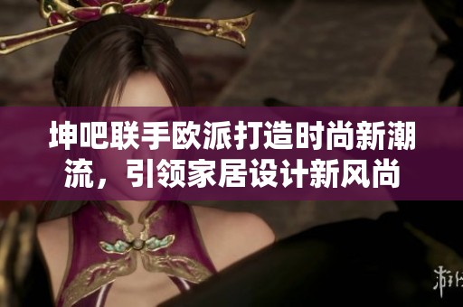 坤吧联手欧派打造时尚新潮流，引领家居设计新风尚