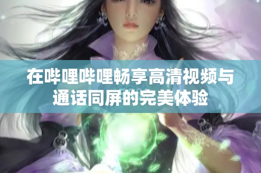 在哔哩哔哩畅享高清视频与通话同屏的完美体验