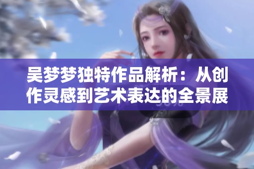 吴梦梦独特作品解析：从创作灵感到艺术表达的全景展示
