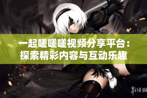 一起嗟嗟嗟视频分享平台：探索精彩内容与互动乐趣