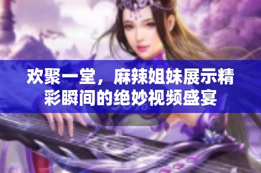 欢聚一堂，麻辣姐妹展示精彩瞬间的绝妙视频盛宴