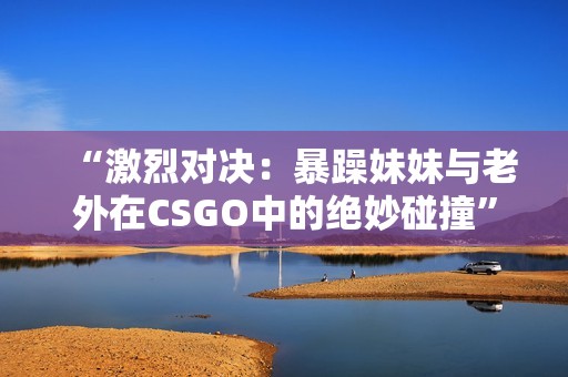 “激烈对决：暴躁妹妹与老外在CSGO中的绝妙碰撞”