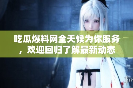 吃瓜爆料网全天候为你服务，欢迎回归了解最新动态