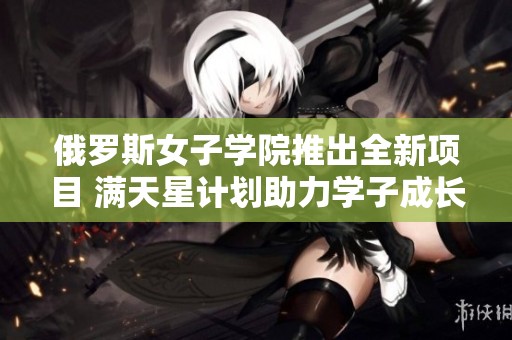 俄罗斯女子学院推出全新项目 满天星计划助力学子成长