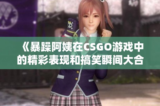 《暴躁阿姨在CSGO游戏中的精彩表现和搞笑瞬间大合集》