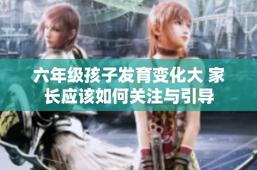 六年级孩子发育变化大 家长应该如何关注与引导