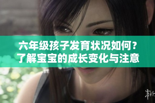六年级孩子发育状况如何？了解宝宝的成长变化与注意事项