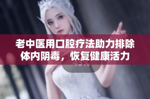 老中医用口腔疗法助力排除体内阴毒，恢复健康活力