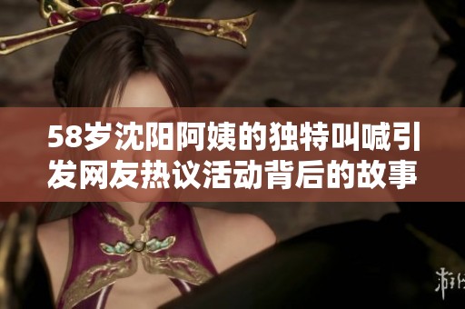 58岁沈阳阿姨的独特叫喊引发网友热议活动背后的故事揭秘