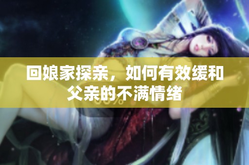 回娘家探亲，如何有效缓和父亲的不满情绪