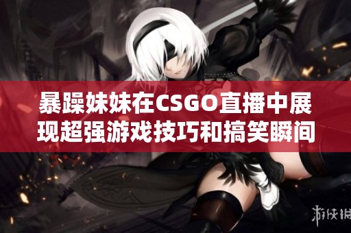 暴躁妹妹在CSGO直播中展现超强游戏技巧和搞笑瞬间