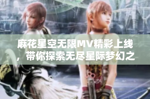 麻花星空无限MV精彩上线，带你探索无尽星际梦幻之旅