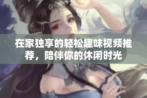 在家独享的轻松趣味视频推荐，陪伴你的休闲时光