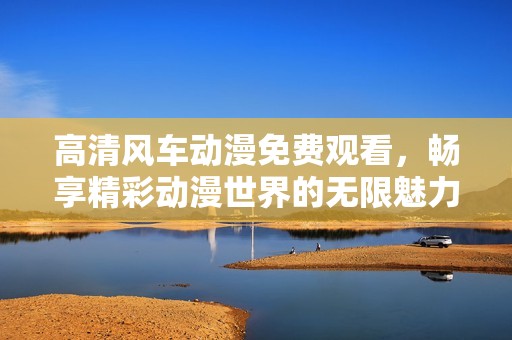 高清风车动漫免费观看，畅享精彩动漫世界的无限魅力