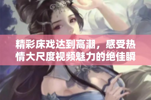 精彩床戏达到高潮，感受热情大尺度视频魅力的绝佳瞬间