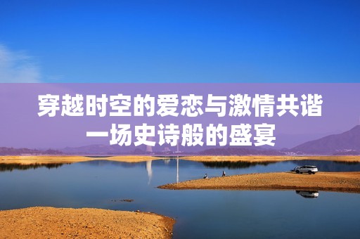 穿越时空的爱恋与激情共谐一场史诗般的盛宴