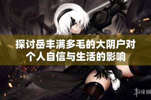探讨岳丰满多毛的大阴户对个人自信与生活的影响