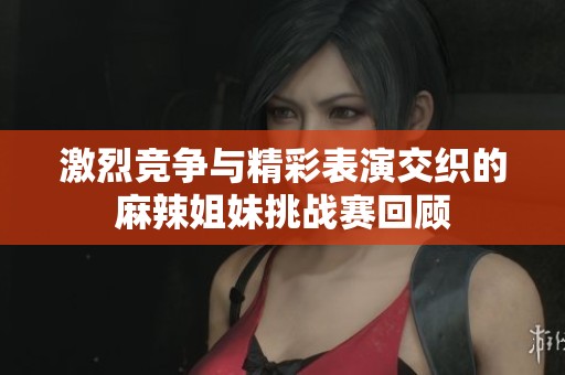 激烈竞争与精彩表演交织的麻辣姐妹挑战赛回顾