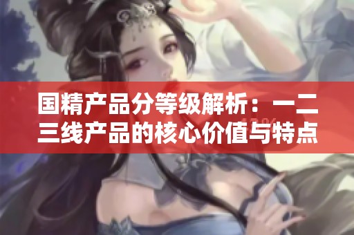 国精产品分等级解析：一二三线产品的核心价值与特点