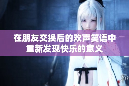 在朋友交换后的欢声笑语中重新发现快乐的意义