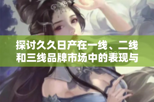 探讨久久日产在一线、二线和三线品牌市场中的表现与发展策略