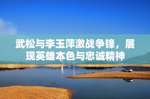 武松与李玉萍激战争锋，展现英雄本色与忠诚精神