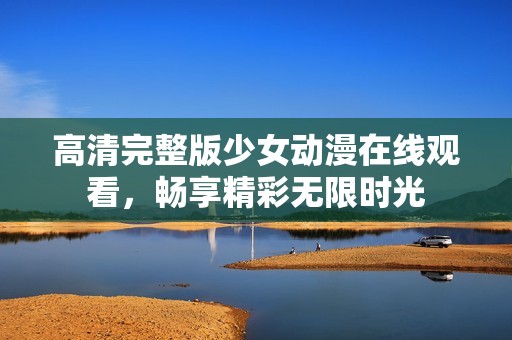 高清完整版少女动漫在线观看，畅享精彩无限时光