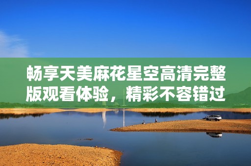 畅享天美麻花星空高清完整版观看体验，精彩不容错过