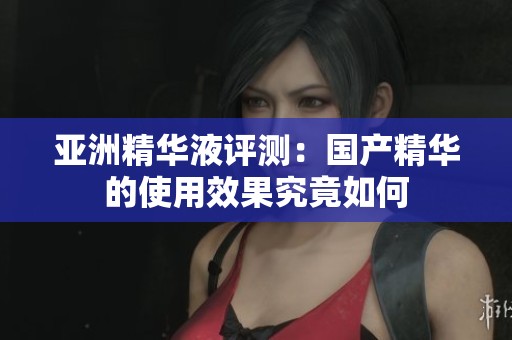 亚洲精华液评测：国产精华的使用效果究竟如何