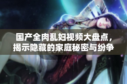 国产全肉乱妇视频大盘点，揭示隐藏的家庭秘密与纷争