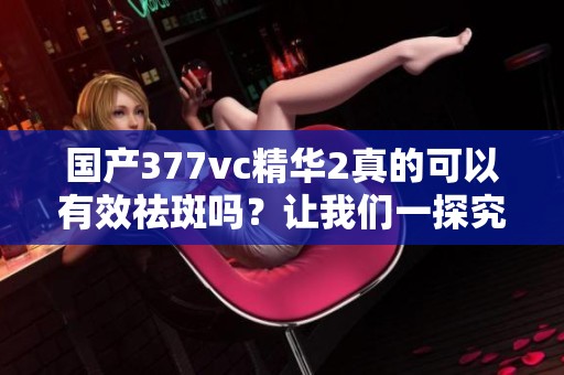 国产377vc精华2真的可以有效祛斑吗？让我们一探究竟