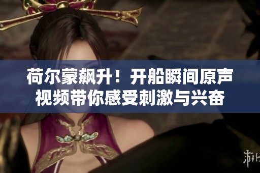 荷尔蒙飙升！开船瞬间原声视频带你感受刺激与兴奋