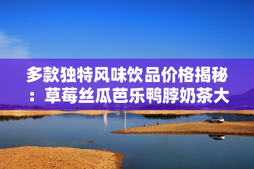 多款独特风味饮品价格揭秘：草莓丝瓜芭乐鸭脖奶茶大盘点