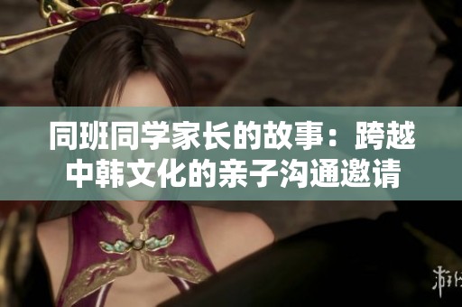 同班同学家长的故事：跨越中韩文化的亲子沟通邀请