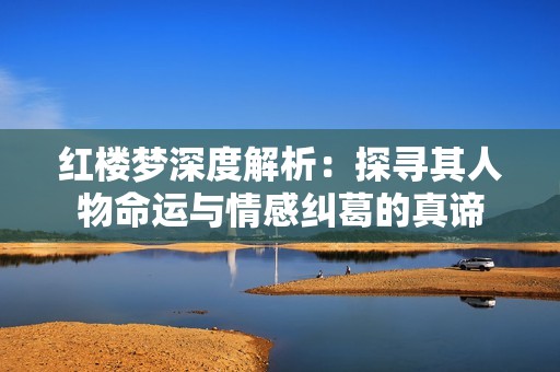 红楼梦深度解析：探寻其人物命运与情感纠葛的真谛