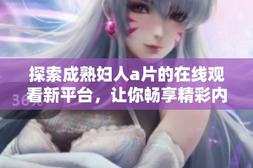 探索成熟妇人a片的在线观看新平台，让你畅享精彩内容