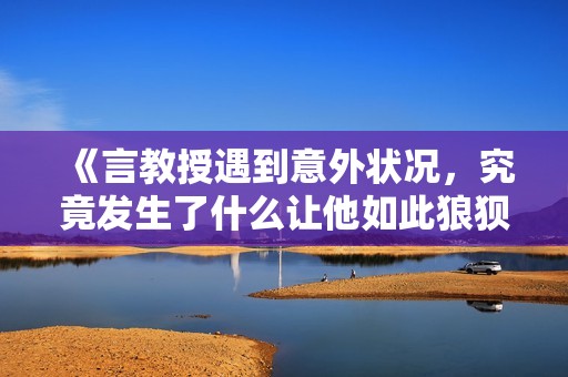 《言教授遇到意外状况，究竟发生了什么让他如此狼狈》