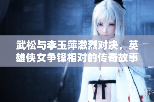 武松与李玉萍激烈对决，英雄侠女争锋相对的传奇故事